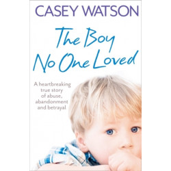 The Boy No One Loved: A Heartbreaking True Story of Abuse, Abandonment and Betrayal
