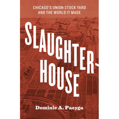 Slaughterhouse: Chicago's Union Stock Yard and the World It Made