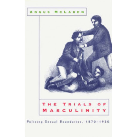 The Trials of Masculinity – Policing Sexual Boundaries, 1870–1930: Policing Sexual Boundaries, 1870-1930