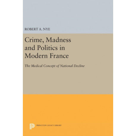 Crime, Madness and Politics in Modern France: The Medical Concept of National Decline