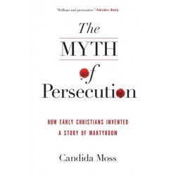 The Myth of Persecution: How Early Christians Invented a Story of Martyrdom: How Early Christians Invented a Story of Martyrdom