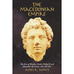 The Macedonian Empire: The Era of Warfare Under Philip II and Alexander the Great, 359-323 B.C.