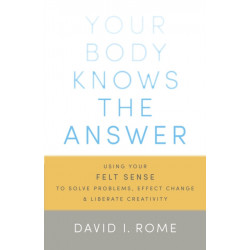 Your Body Knows the Answer: Using Your Felt Sense to Solve Problems, Effect Change, and Liberate Creativity