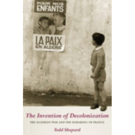 The Invention of Decolonization: The Algerian War and the Remaking of France