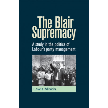 The Blair Supremacy: A Study in the Politics of Labour's Party Management