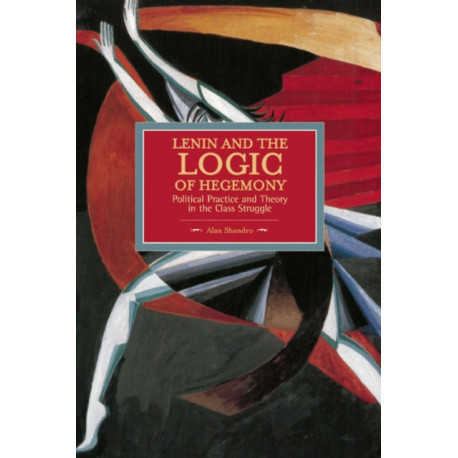 Lenin And The Logic Of Hegemony: Political Practice And Theory In The Class Struggle: Historical Materialism, Volume 72
