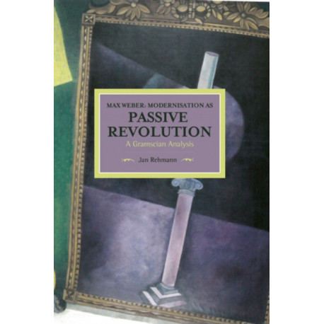 Max Weber: Modernisation As Passive Revolution: A Gramscian Analysis: Historical Materialism, Volume 78