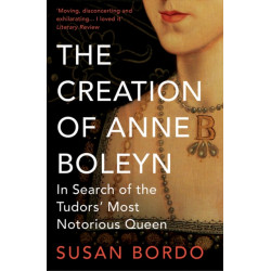 The Creation of Anne Boleyn: In Search of the Tudors' Most Notorious Queen