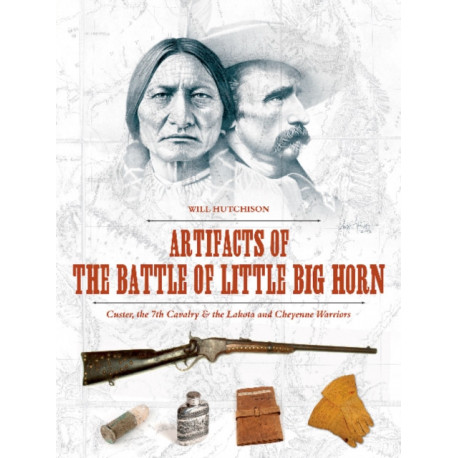 Artifacts of the Battle of Little Big Horn: Custer, the 7th Cavalry & the Lakota and Cheyenne Warriors