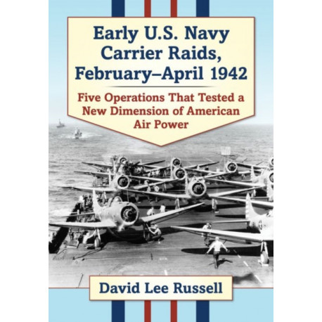 Early U.S. Navy Carrier Raids, February-April 1942: Five Operations That Tested a New Dimension of American Air Power