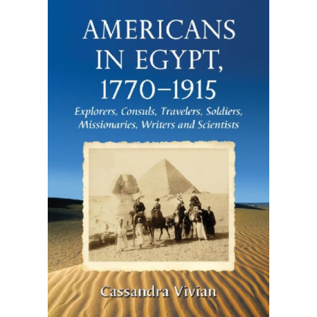 Americans in Egypt, 1770-1915: Explorers, Consuls, Travelers, Soldiers, Missionaries, Writers and Scientists