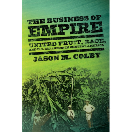 The Business of Empire: United Fruit, Race, and U.S. Expansion in Central America