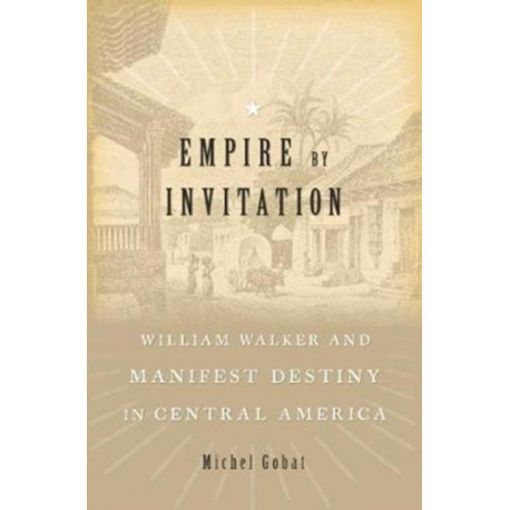 Empire by Invitation: William Walker and Manifest Destiny in Central America