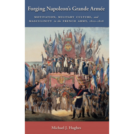 Forging Napoleon's Grande Armee: Motivation, Military Culture, and Masculinity in the French Army, 1800-1808