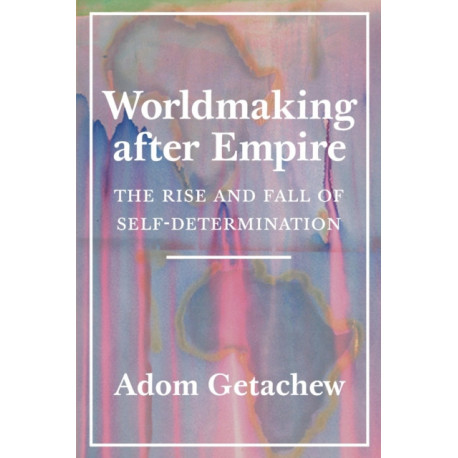 Worldmaking after Empire: The Rise and Fall of Self-Determination