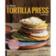 The Ultimate Tortilla Press Cookbook: 125 Recipes for All Kinds of Make-Your-Own Tortillas--and for Burritos, Enchiladas, Tacos, and More