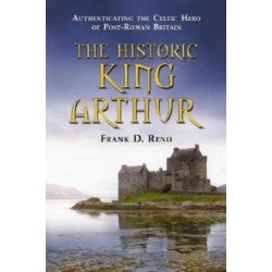 The Historic King Arthur: Authenticating the Celtic Hero of Post-Roman Britain