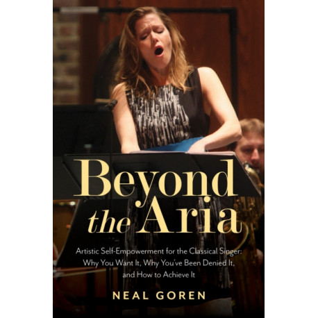 Beyond the Aria: Artistic Self-Empowerment for the Classical Singer: Why You Want It, Why You’ve Been Denied It, and How to Achieve It