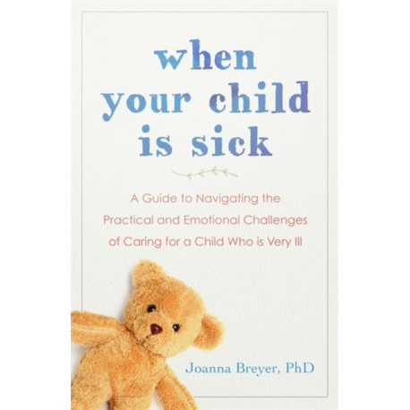 When Your Child Is Sick: A Guide to Navigating the Practical and Emotional Challenges of Caring for a Child Who is Very Ill