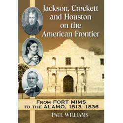 Jackson, Crockett and Houston on the American Frontier: From Fort Mims to the Alamo, 1813-1836