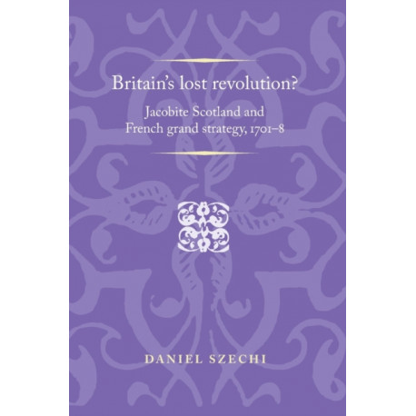 Britain's Lost Revolution?: Jacobite Scotland and French Grand Strategy, 1701–8