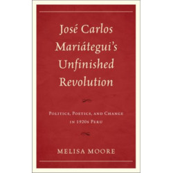 Jose Carlos Mariategui’s Unfinished Revolution: Politics, Poetics, and Change in 1920s Peru