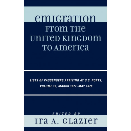 Emigration from the United Kingdom to America: Lists of Passengers Arriving at U.S. Ports, March 1877 - May 1878, Volume 12