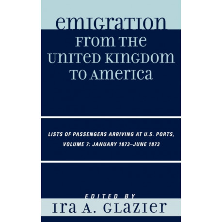 Emigration from the United Kingdom to America: Lists of Passengers Arriving at U.S. Ports, January 1873 - June 1873, Volume 7