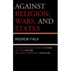 Against Religion, Wars, and States: The Case for Enlightenment Atheism, Just War Pacifism, and Liberal-Democratic Anarchism