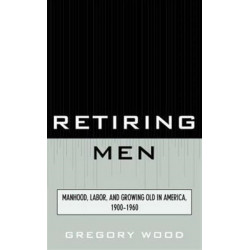Retiring Men: Manhood, Labor, and Growing Old in America, 1900-1960