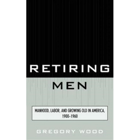 Retiring Men: Manhood, Labor, and Growing Old in America, 1900-1960