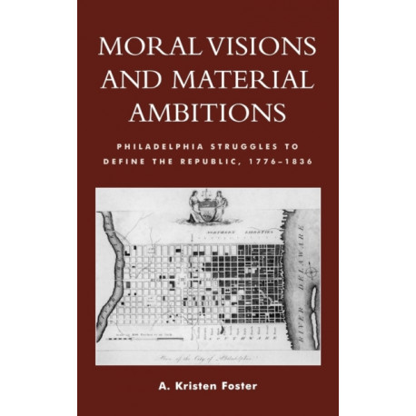 Moral Visions and Material Ambitions: Philadelphia Struggles to Define the Republic, 1776-1836