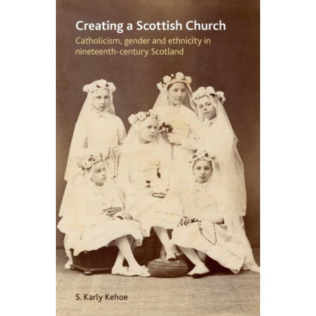 Creating a Scottish Church: Catholicism, Gender and Ethnicity in Nineteenth-Century Scotland