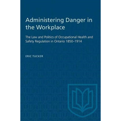 Administering Danger in the Workplace: The Law and Politics of Occupational Health and Safety Regulation in Ontario 1850-1914