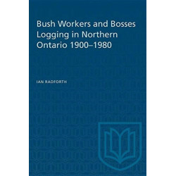 Bush Workers and Bosses Logging in Northern Ontario 1900-1980: Logging in Northern Ontario, 1900-80