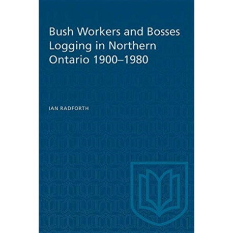 Bush Workers and Bosses Logging in Northern Ontario 1900-1980: Logging in Northern Ontario, 1900-80