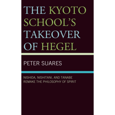 The Kyoto School's Takeover of Hegel: Nishida, Nishitani, and Tanabe Remake the Philosophy of Spirit