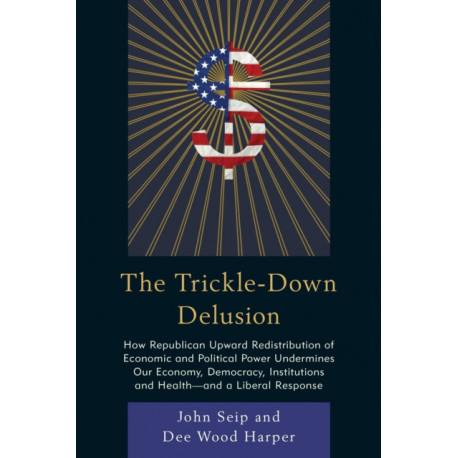 The Trickle-Down Delusion: How Republican Upward Redistribution of Economic and Political Power Undermines Our Economy, Democracy, Institutions and Health—and a Liberal Response