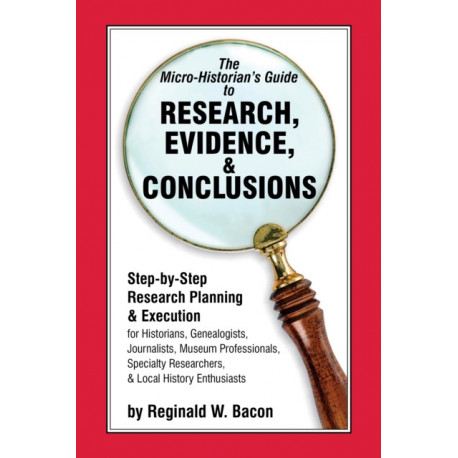 The Micro-historian's Guide to Research, Evidence, & Conclusions: Step-by-Step Research Planning and Execution for Historians, Genealogists, Journalists, Museum Professionals, Specialty Researchers, & Local History Enthusiasts