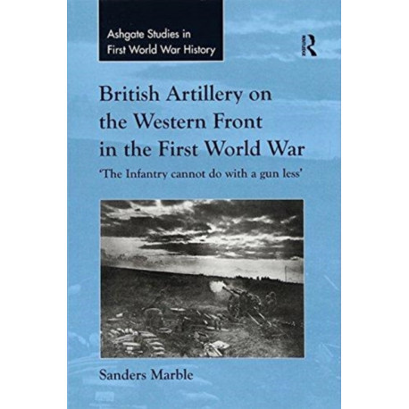 British Artillery on the Western Front in the First World War: 'The Infantry cannot do with a gun less'