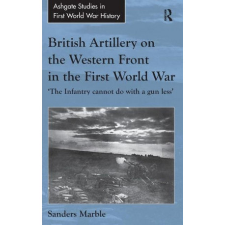 British Artillery on the Western Front in the First World War: 'The Infantry cannot do with a gun less'