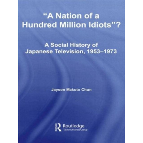A Nation of a Hundred Million Idiots?: A Social History of Japanese Television, 1953 - 1973