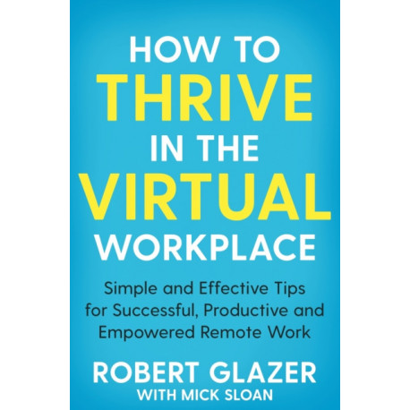 How to Thrive in the Virtual Workplace: Simple and Effective Tips for Successful, Productive and Empowered Remote Work