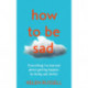 How to be Sad: Everything I’Ve Learned About Getting Happier, by Being Sad, Better