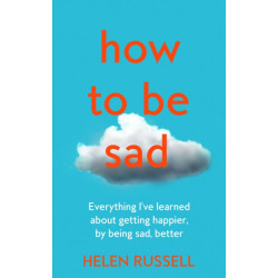How to be Sad: Everything I’Ve Learned About Getting Happier, by Being Sad, Better