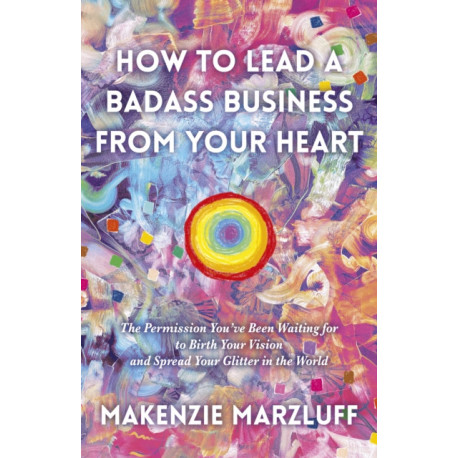 How to Lead a Badass Business From Your Heart: The Permission You’ve Been Waiting for to Birth Your Vision and Spread Your Glitter in the World