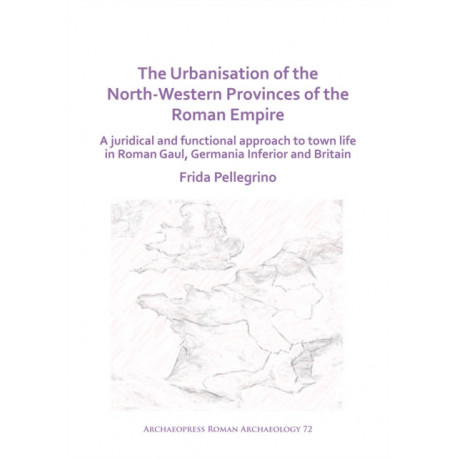 The Urbanisation of the North-Western Provinces of the Roman Empire: A Juridical and Functional Approach to Town Life in Roman Gaul, Germania Inferior and Britain
