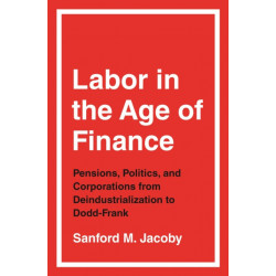 Labor in the Age of Finance: Pensions, Politics, and Corporations from Deindustrialization to Dodd-Frank