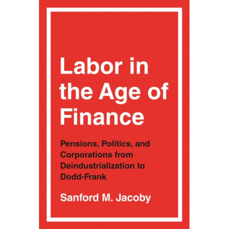Labor in the Age of Finance: Pensions, Politics, and Corporations from Deindustrialization to Dodd-Frank