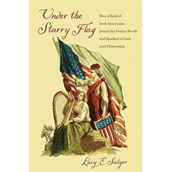 Under the Starry Flag: How a Band of Irish Americans Joined the Fenian Revolt and Sparked a Crisis over Citizenship